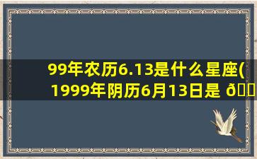 99年农历6.13是什么星座(1999年阴历6月13日是 🌼 什么星座)